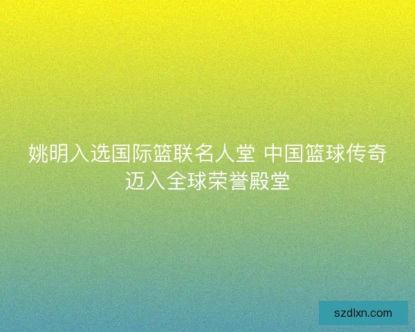 姚明入选国际篮联名人堂 中国篮球传奇迈入全球荣誉殿堂