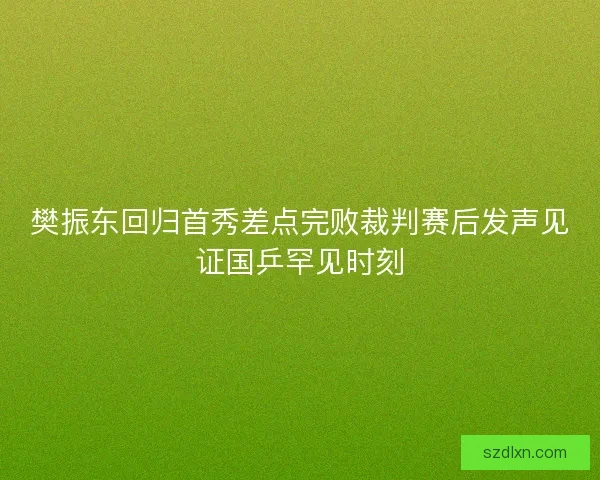 樊振东回归首秀差点完败裁判赛后发声见证国乒罕见时刻