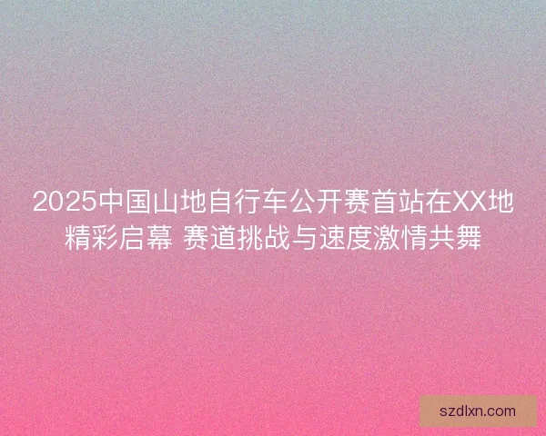 2025中国山地自行车公开赛首站在XX地精彩启幕 赛道挑战与速度激情共舞