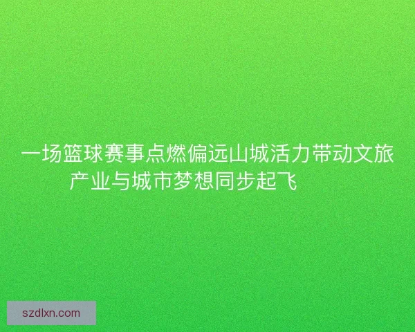 一场篮球赛事点燃偏远山城活力带动文旅产业与城市梦想同步起飞 🏀🌄