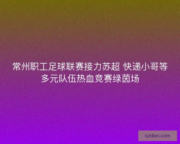 常州职工足球联赛接力苏超 快递小哥等多元队伍热血竞赛绿茵场