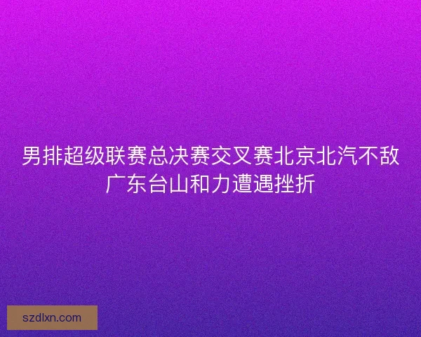 男排超级联赛总决赛交叉赛北京北汽不敌广东台山和力遭遇挫折