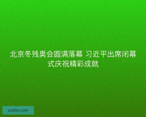 北京冬残奥会圆满落幕 习近平出席闭幕式庆祝精彩成就