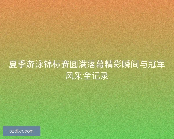 夏季游泳锦标赛圆满落幕精彩瞬间与冠军风采全记录
