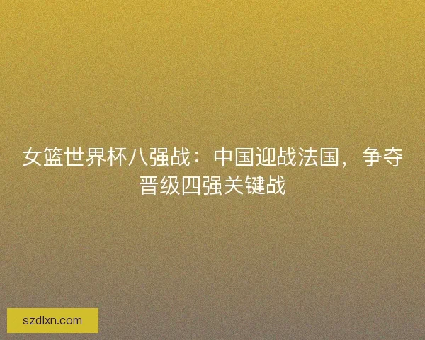 女篮世界杯八强战：中国迎战法国，争夺晋级四强关键战