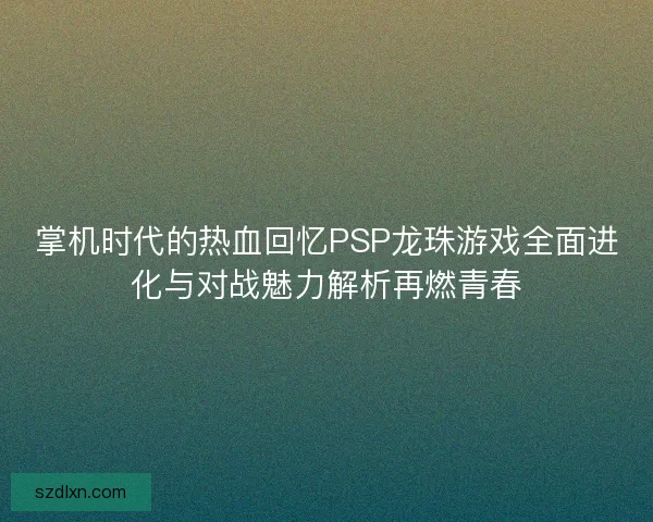 掌机时代的热血回忆PSP龙珠游戏全面进化与对战魅力解析再燃青春