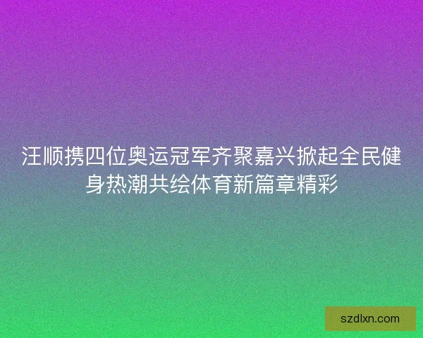 汪顺携四位奥运冠军齐聚嘉兴掀起全民健身热潮共绘体育新篇章精彩