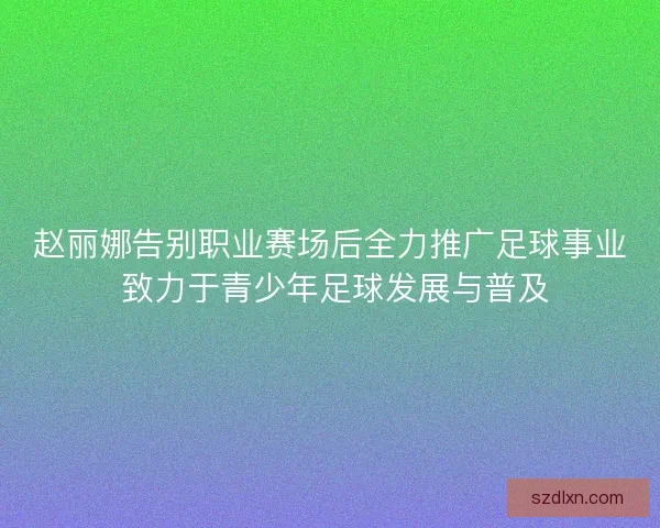 赵丽娜告别职业赛场后全力推广足球事业 致力于青少年足球发展与普及