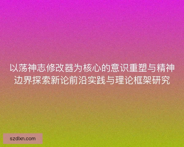 以荡神志修改器为核心的意识重塑与精神边界探索新论前沿实践与理论框架研究