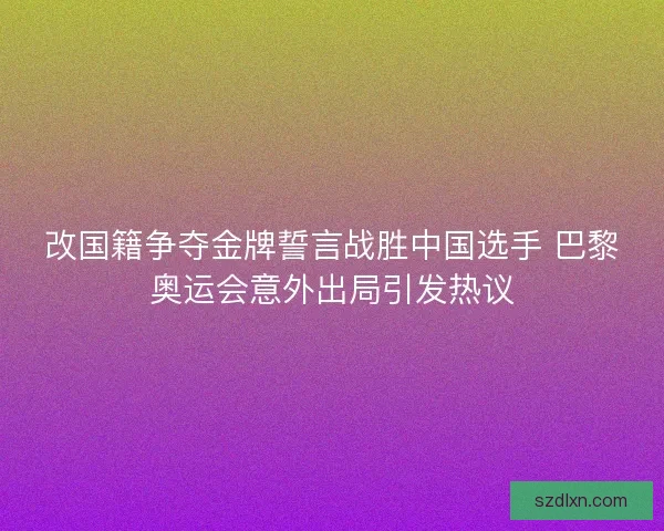 改国籍争夺金牌誓言战胜中国选手 巴黎奥运会意外出局引发热议