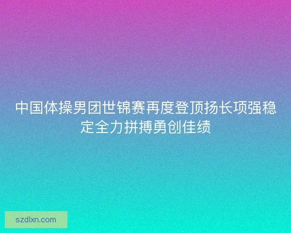 中国体操男团世锦赛再度登顶扬长项强稳定全力拼搏勇创佳绩