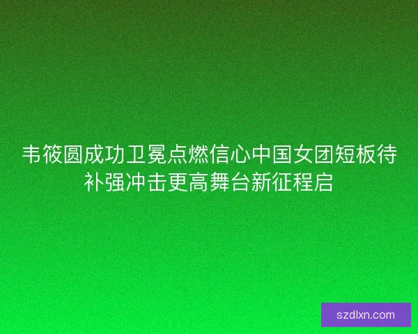 韦筱圆成功卫冕点燃信心中国女团短板待补强冲击更高舞台新征程启