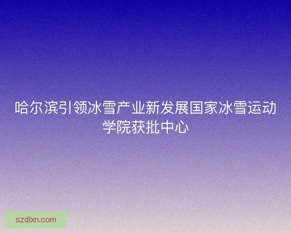 哈尔滨引领冰雪产业新发展国家冰雪运动学院获批中心