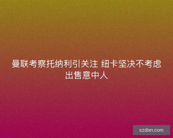 曼联考察托纳利引关注 纽卡坚决不考虑出售意中人